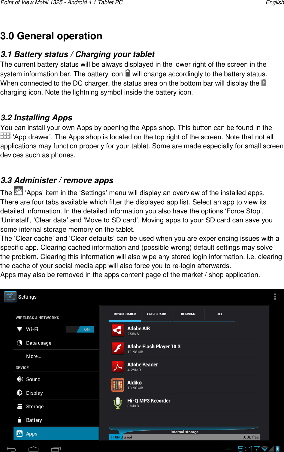 Point of View Mobii 1325 - Android 4.1 Tablet PC    English 3.0 General operation 3.1 Battery status / Charging your tablet The current battery status will be always displayed in the lower right of the screen in the system information bar. The battery icon   will change accordingly to the battery status.  When connected to the DC charger, the status area on the bottom bar will display the   charging icon. Note the lightning symbol inside the battery icon.  3.2 Installing Apps You can install your own Apps by opening the Apps shop. This button can be found in the  „App drawer‟. The Apps shop is located on the top right of the screen. Note that not all applications may function properly for your tablet. Some are made especially for small screen devices such as phones.  3.3 Administer / remove apps The   „Apps‟ item in the „Settings‟ menu will display an overview of the installed apps. There are four tabs available which filter the displayed app list. Select an app to view its detailed information. In the detailed information you also have the options „Force Stop‟, „Uninstall‟, „Clear data‟ and „Move to SD card‟. Moving apps to your SD card can save you some internal storage memory on the tablet.  The „Clear cache‟ and „Clear defaults‟ can be used when you are experiencing issues with a specific app. Clearing cached information and (possible wrong) default settings may solve the problem. Clearing this information will also wipe any stored login information. i.e. clearing the cache of your social media app will also force you to re-login afterwards. Apps may also be removed in the apps content page of the market / shop application.   