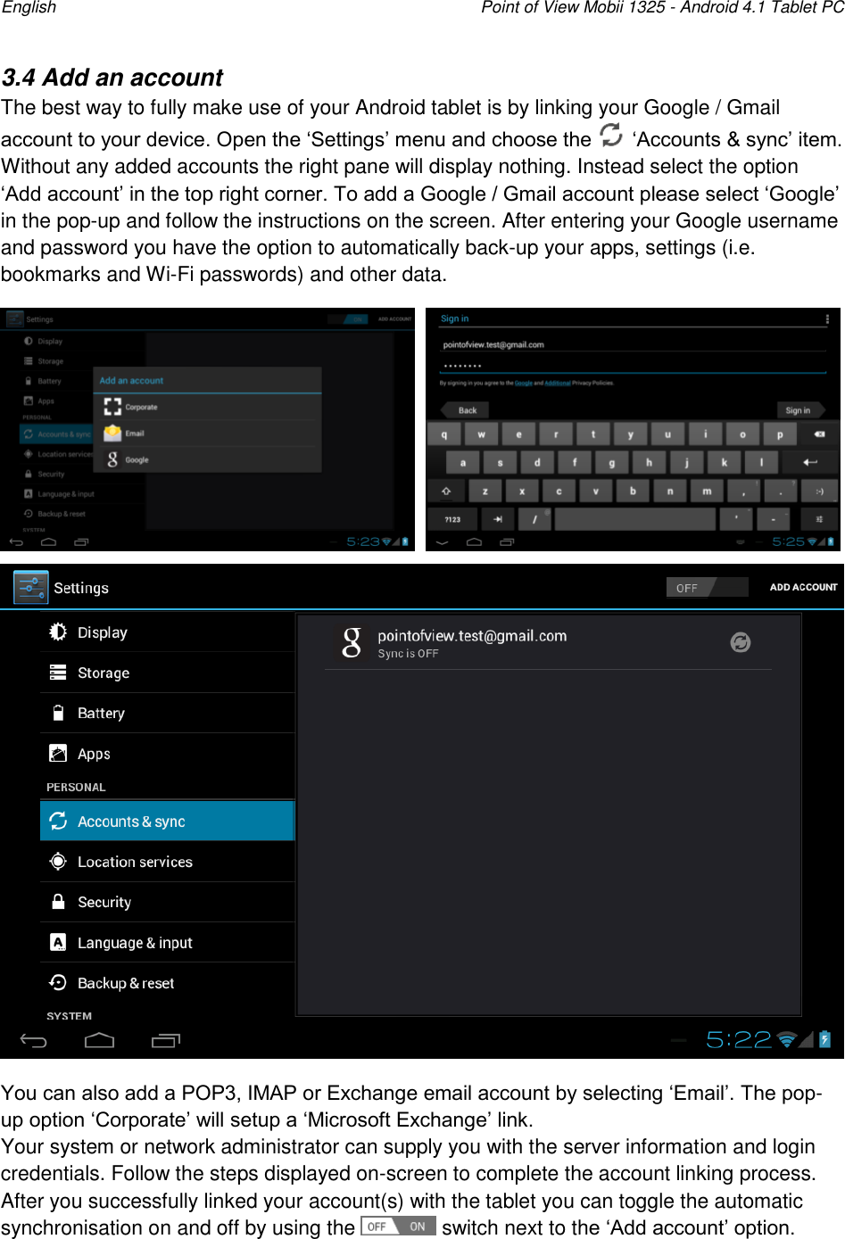 English    Point of View Mobii 1325 - Android 4.1 Tablet PC  3.4 Add an account The best way to fully make use of your Android tablet is by linking your Google / Gmail account to your device. Open the „Settings‟ menu and choose the   „Accounts &amp; sync‟ item. Without any added accounts the right pane will display nothing. Instead select the option „Add account‟ in the top right corner. To add a Google / Gmail account please select „Google‟ in the pop-up and follow the instructions on the screen. After entering your Google username and password you have the option to automatically back-up your apps, settings (i.e. bookmarks and Wi-Fi passwords) and other data.       You can also add a POP3, IMAP or Exchange email account by selecting „Email‟. The pop-up option „Corporate‟ will setup a „Microsoft Exchange‟ link.  Your system or network administrator can supply you with the server information and login credentials. Follow the steps displayed on-screen to complete the account linking process.  After you successfully linked your account(s) with the tablet you can toggle the automatic synchronisation on and off by using the   switch next to the „Add account‟ option.  