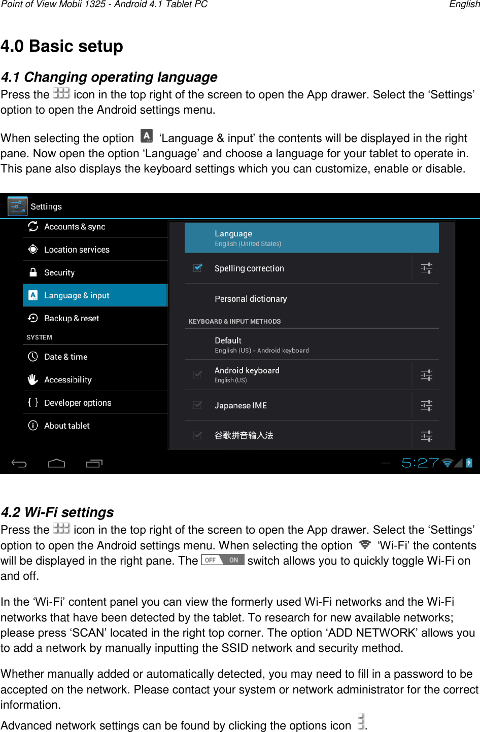 Point of View Mobii 1325 - Android 4.1 Tablet PC    English 4.0 Basic setup 4.1 Changing operating language Press the   icon in the top right of the screen to open the App drawer. Select the „Settings‟ option to open the Android settings menu. When selecting the option   „Language &amp; input‟ the contents will be displayed in the right pane. Now open the option „Language‟ and choose a language for your tablet to operate in. This pane also displays the keyboard settings which you can customize, enable or disable.    4.2 Wi-Fi settings Press the   icon in the top right of the screen to open the App drawer. Select the „Settings‟ option to open the Android settings menu. When selecting the option   „Wi-Fi‟ the contents will be displayed in the right pane. The   switch allows you to quickly toggle Wi-Fi on and off. In the „Wi-Fi‟ content panel you can view the formerly used Wi-Fi networks and the Wi-Fi networks that have been detected by the tablet. To research for new available networks; please press „SCAN‟ located in the right top corner. The option „ADD NETWORK‟ allows you to add a network by manually inputting the SSID network and security method. Whether manually added or automatically detected, you may need to fill in a password to be accepted on the network. Please contact your system or network administrator for the correct information.  Advanced network settings can be found by clicking the options icon   .   