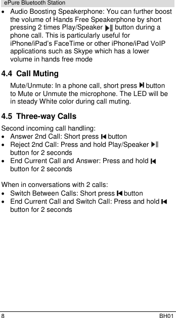  8  BH01 ePure Bluetooth Station   Audio Boosting Speakerphone: You can further boost the volume of Hands Free Speakerphone by short pressing 2 times Play/Speaker   button during a phone call. This is particularly useful for iPhone/iPad&rsquo;s FaceTime or other iPhone/iPad VoIP applications such as Skype which has a lower volume in hands free mode 4.4  Call Muting Mute/Unmute: In a phone call, short press   button to Mute or Unmute the microphone. The LED will be in steady White color during call muting. 4.5  Three-way Calls  Second incoming call handling:   Answer 2nd Call: Short press   button    Reject 2nd Call: Press and hold Play/Speaker   button for 2 seconds   End Current Call and Answer: Press and hold   button for 2 seconds  When in conversations with 2 calls:   Switch Between Calls: Short press   button   End Current Call and Switch Call: Press and hold   button for 2 seconds 
