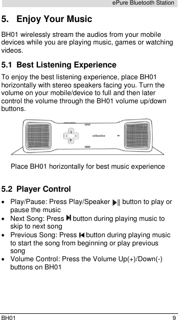  BH01  9 ePure Bluetooth Station 5.  Enjoy Your Music BH01 wirelessly stream the audios from your mobile devices while you are playing music, games or watching videos.  5.1  Best Listening Experience To enjoy the best listening experience, place BH01 horizontally with stereo speakers facing you. Turn the volume on your mobile/device to full and then later control the volume through the BH01 volume up/down buttons.  Place BH01 horizontally for best music experience  5.2  Player Control   Play/Pause: Press Play/Speaker   button to play or pause the music   Next Song: Press   button during playing music to skip to next song   Previous Song: Press   button during playing music to start the song from beginning or play previous song   Volume Control: Press the Volume Up(+)/Down(-) buttons on BH01 