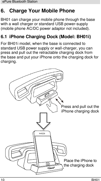  10  BH01 ePure Bluetooth Station 6.  Charge Your Mobile Phone BH01 can charge your mobile phone through the base with a wall charger or standard USB power-supply (mobile phone AC/DC power adaptor not included). 6.1  iPhone Charging Dock (Model: BH01i) For BH01i model, when the base is connected to standard USB power supply or wall-charger, you can press and pull out the retractable charging dock from the base and put your iPhone onto the charging dock for charging.          Press and pull out the  iPhone charging dock           Place the iPhone to  the charging dock  