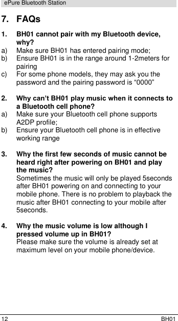  12  BH01 ePure Bluetooth Station 7.  FAQs 1. BH01 cannot pair with my Bluetooth device, why? a)  Make sure BH01 has entered pairing mode; b)  Ensure BH01 is in the range around 1-2meters for pairing c)  For some phone models, they may ask you the password and the pairing password is &ldquo;0000&rdquo;  2. Why can&rsquo;t BH01 play music when it connects to a Bluetooth cell phone? a)  Make sure your Bluetooth cell phone supports A2DP profile; b)  Ensure your Bluetooth cell phone is in effective working range  3.  Why the first few seconds of music cannot be heard right after powering on BH01 and play the music? Sometimes the music will only be played 5seconds after BH01 powering on and connecting to your mobile phone. There is no problem to playback the music after BH01 connecting to your mobile after 5seconds.  4.  Why the music volume is low although I pressed volume up in BH01? Please make sure the volume is already set at maximum level on your mobile phone/device. 
