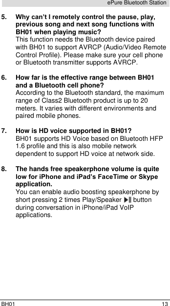  BH01  13 ePure Bluetooth Station 5. Why can&rsquo;t I remotely control the pause, play, previous song and next song functions with BH01 when playing music? This function needs the Bluetooth device paired with BH01 to support AVRCP (Audio/Video Remote Control Profile). Please make sure your cell phone or Bluetooth transmitter supports AVRCP.  6.  How far is the effective range between BH01 and a Bluetooth cell phone? According to the Bluetooth standard, the maximum range of Class2 Bluetooth product is up to 20 meters. It varies with different environments and paired mobile phones.   7.  How is HD voice supported in BH01? BH01 supports HD Voice based on Bluetooth HFP 1.6 profile and this is also mobile network dependent to support HD voice at network side.  8.  The hands free speakerphone volume is quite low for iPhone and iPad&rsquo;s FaceTime or Skype application. You can enable audio boosting speakerphone by short pressing 2 times Play/Speaker   button during conversation in iPhone/iPad VoIP applications. 
