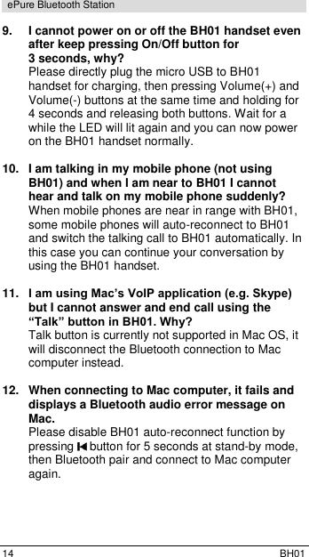  14  BH01 ePure Bluetooth Station 9. I cannot power on or off the BH01 handset even after keep pressing On/Off button for  3 seconds, why? Please directly plug the micro USB to BH01 handset for charging, then pressing Volume(+) and Volume(-) buttons at the same time and holding for 4 seconds and releasing both buttons. Wait for a while the LED will lit again and you can now power on the BH01 handset normally.  10.  I am talking in my mobile phone (not using BH01) and when I am near to BH01 I cannot hear and talk on my mobile phone suddenly? When mobile phones are near in range with BH01, some mobile phones will auto-reconnect to BH01 and switch the talking call to BH01 automatically. In this case you can continue your conversation by using the BH01 handset.  11. I am using Mac&rsquo;s VoIP application (e.g. Skype) but I cannot answer and end call using the &ldquo;Talk&rdquo; button in BH01. Why? Talk button is currently not supported in Mac OS, it will disconnect the Bluetooth connection to Mac computer instead.  12. When connecting to Mac computer, it fails and displays a Bluetooth audio error message on Mac. Please disable BH01 auto-reconnect function by pressing   button for 5 seconds at stand-by mode, then Bluetooth pair and connect to Mac computer again. 