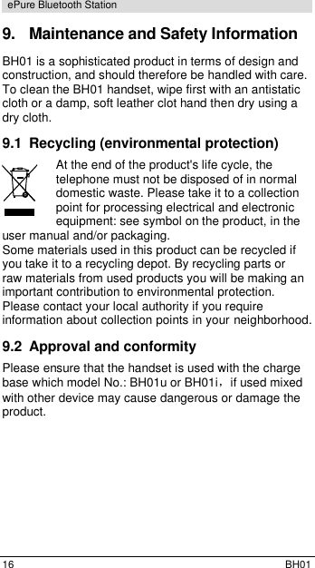  16  BH01 ePure Bluetooth Station 9.  Maintenance and Safety Information BH01 is a sophisticated product in terms of design and construction, and should therefore be handled with care. To clean the BH01 handset, wipe first with an antistatic cloth or a damp, soft leather clot hand then dry using a dry cloth. 9.1  Recycling (environmental protection) At the end of the product's life cycle, the telephone must not be disposed of in normal domestic waste. Please take it to a collection point for processing electrical and electronic equipment: see symbol on the product, in the user manual and/or packaging. Some materials used in this product can be recycled if you take it to a recycling depot. By recycling parts or raw materials from used products you will be making an important contribution to environmental protection. Please contact your local authority if you require information about collection points in your neighborhood. 9.2  Approval and conformity Please ensure that the handset is used with the charge base which model No.: BH01u or BH01i，if used mixed with other device may cause dangerous or damage the product.      