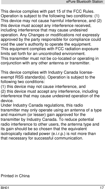  BH01  17 ePure Bluetooth Station  This device complies with part 15 of the FCC Rules. Operation is subject to the following two conditions: (1) This device may not cause harmful interference, and (2) this device must accept any interference received, including interference that may cause undesired operation. Any Changes or modifications not expressly approved by the party responsible for compliance could void the user&rsquo;s authority to operate the equipment.  This equipment complies with FCC radiation exposure limits set forth for an uncontrolled environment.  This transmitter must not be co-located or operating in conjunction with any other antenna or transmitter.  This device complies with Industry Canada license-exempt RSS standard(s). Operation is subject to the following two conditions:  (1) this device may not cause interference, and  (2) this device must accept any interference, including interference that may cause undesired operation of the device. Under Industry Canada regulations, this radio transmitter may only operate using an antenna of a type and maximum (or lesser) gain approved for the transmitter by Industry Canada. To reduce potential radio interference to other users, the antenna type and its gain should be so chosen that the equivalent isotropically radiated power (e.i.r.p.) is not more than that necessary for successful communication.        Printed in China 