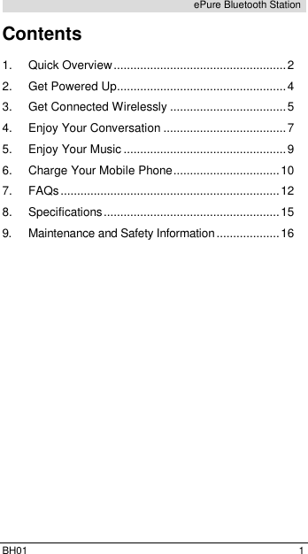  BH01  1 ePure Bluetooth Station Contents  1. Quick Overview .................................................... 2 2. Get Powered Up................................................... 4 3. Get Connected Wirelessly ................................... 5 4. Enjoy Your Conversation ..................................... 7 5. Enjoy Your Music ................................................. 9 6. Charge Your Mobile Phone ................................ 10 7. FAQs .................................................................. 12 8. Specifications ..................................................... 15 9. Maintenance and Safety Information ................... 16   