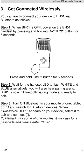  BH01  5 ePure Bluetooth Station 3.  Get Connected Wirelessly You can easily connect your device to BH01 via Bluetooth as follows:  Step 1: When BH01 is OFF, power on the BH01 handset by pressing and holding On/Off   button for 5 seconds.  Press and hold On/Off button for 5 seconds  Step 2: Wait for the handset LED to flash WHITE and BLUE alternatively, you will also hear pairing alerts. BH01 is now in Bluetooth pairing mode and ready to pair.  Step 3: Turn ON Bluetooth in your mobile phone, tablet or PC and search for Bluetooth devices. When &ldquo;Swissvoice BH01&rdquo; appears on your device, select it to pair and connect (*). (*) Remark: For some phone models, it may ask for a passcode and please enter &ldquo;0000&rdquo;.    