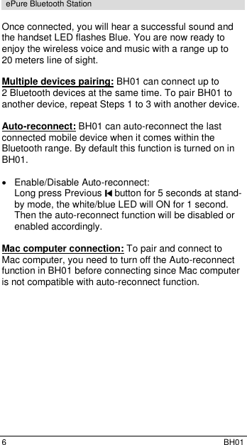  6  BH01 ePure Bluetooth Station  Once connected, you will hear a successful sound and the handset LED flashes Blue. You are now ready to enjoy the wireless voice and music with a range up to 20 meters line of sight.  Multiple devices pairing: BH01 can connect up to  2 Bluetooth devices at the same time. To pair BH01 to another device, repeat Steps 1 to 3 with another device.  Auto-reconnect: BH01 can auto-reconnect the last connected mobile device when it comes within the Bluetooth range. By default this function is turned on in BH01.    Enable/Disable Auto-reconnect:  Long press Previous   button for 5 seconds at stand-by mode, the white/blue LED will ON for 1 second. Then the auto-reconnect function will be disabled or enabled accordingly.  Mac computer connection: To pair and connect to Mac computer, you need to turn off the Auto-reconnect function in BH01 before connecting since Mac computer is not compatible with auto-reconnect function. 
