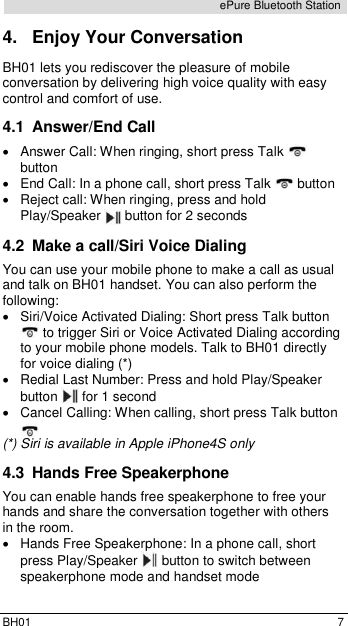  BH01  7 ePure Bluetooth Station 4.  Enjoy Your Conversation BH01 lets you rediscover the pleasure of mobile conversation by delivering high voice quality with easy control and comfort of use. 4.1  Answer/End Call   Answer Call: When ringing, short press Talk   button    End Call: In a phone call, short press Talk   button   Reject call: When ringing, press and hold Play/Speaker   button for 2 seconds 4.2  Make a call/Siri Voice Dialing You can use your mobile phone to make a call as usual and talk on BH01 handset. You can also perform the following:   Siri/Voice Activated Dialing: Short press Talk button  to trigger Siri or Voice Activated Dialing according to your mobile phone models. Talk to BH01 directly for voice dialing (*)   Redial Last Number: Press and hold Play/Speaker button   for 1 second   Cancel Calling: When calling, short press Talk button  (*) Siri is available in Apple iPhone4S only 4.3  Hands Free Speakerphone You can enable hands free speakerphone to free your hands and share the conversation together with others in the room.  Hands Free Speakerphone: In a phone call, short press Play/Speaker  button to switch between speakerphone mode and handset mode 