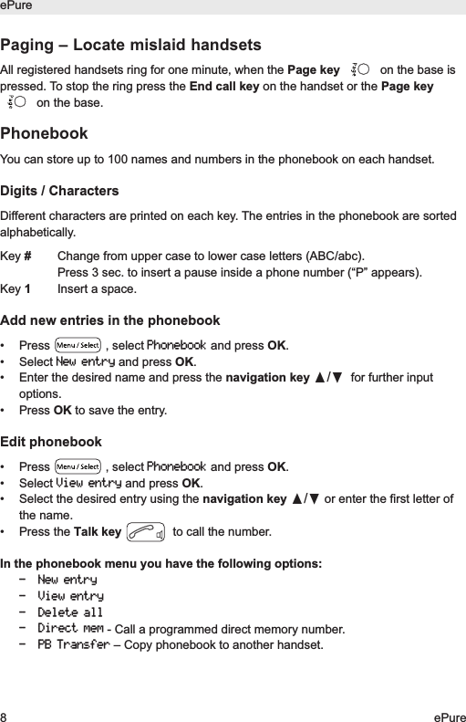 Paging &ndash; Locate mislaid handsetsAll registered handsets ring for one minute, when the Page key on the base ispressed. To stop the ring press the End call key on the handset or the Page keyon the base.PhonebookYou can store up to 100 names and numbers in the phonebook on each handset.Digits / CharactersDifferent characters are printed on each key. The entries in the phonebook are sortedalphabetically.Key #Change from upper case to lower case letters (ABC/abc).Press 3 sec. to insert a pause inside a phone number (&ldquo;P&rdquo; appears).Key 1Insert a space.Add new entries in the phonebook&bull; Press  , select Phonebookand press OK.&bull; Select New entryand press OK.&bull; Enter the desired name and press the navigation key &pi;/&dagger;for further inputoptions.&bull; Press OK to save the entry.Edit phonebook&bull; Press  , select Phonebookand press OK.&bull; Select View entryand press OK.&bull; Select the desired entry using the navigation key &pi;/&dagger;or enter the first letter ofthe name.&bull; Press the Talk key to call the number.In the phonebook menu you have the following options:- New entry- View entry- Delete all- Direct mem- Call a programmed direct memory number.- PB Transfer&ndash; Copy phonebook to another handset.ePure8ePure