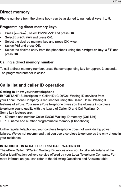 ePureePure 9Direct memoryPhone numbers from the phone book can be assigned to numerical keys 1 to 9.Programming direct memory keys&bull; Press  , select Phonebookand press OK.&bull; Select Direct memand press OK.&bull;  Select the desired memory key and press OK twice.&bull; Select Addand press OK.&bull;  Select the desired entry from the phonebook using the navigation key &pi;/&dagger;andpress OK.Calling a direct memory numberTo call a direct memory number, press the corresponding key for approx. 3 seconds.The programed number is called.Calls list and caller ID operationGetting to know your new telephoneIMPORTANT: Subscription to Caller ID (CID)/Call Waiting ID services fromyour Local Phone Company is required for using the Caller ID/Call Waiting IDfeatures of ePure. Your new ePure telephone gives you the ultimate in cordlesstelephone sound quality with the luxury of Caller ID and Call Waiting ID.Some key features are:&bull;  50 name and number Caller ID/Call Waiting ID memory (Call List)&bull;  100 name and number programmable memory (Phonebook)Unlike regular telephones, your cordless telephone does not work during powerfailures. We do not recommend that you use a cordless telephone as the only phone inyour residence.INTRODUCTION to CALLER ID and CALL WAITING IDThe ePure Caller ID/Calling Waiting ID devices allow you to take advantage of theCaller identification delivery service offered by your Local Telephone Company. Formore information, you can refer to the following Questions and Answers table: