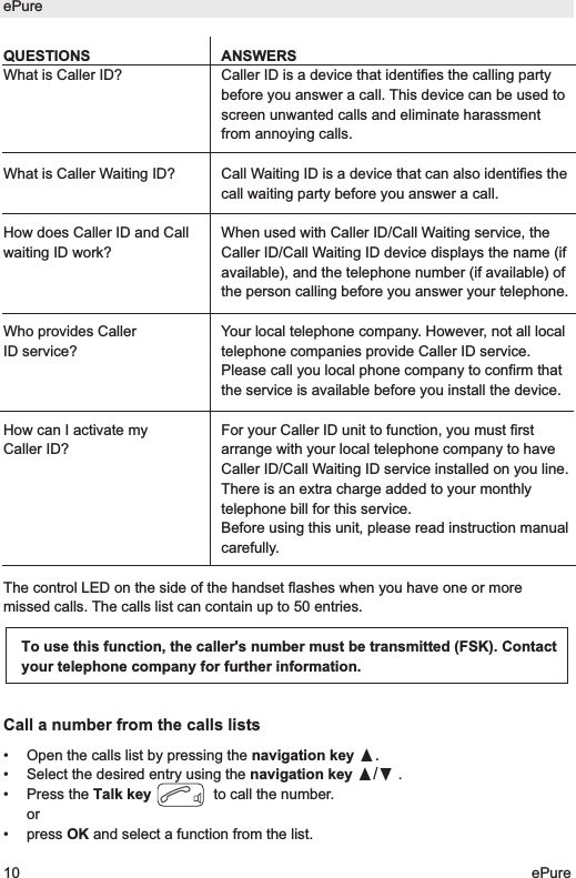QUESTIONSWhat is Caller ID? What is Caller Waiting ID?How does Caller ID and Callwaiting ID work?Who provides CallerID service?How can I activate myCaller ID?The control LED on the side of the handset flashes when you have one or moremissed calls. The calls list can contain up to 50 entries. Call a number from the calls lists&bull; Open the calls list by pressing the navigation key &pi;.&bull; Select the desired entry using the navigation key &pi;/&dagger;.&bull; Press the Talk key to call the number.or &bull; press OK and select a function from the list.To use this function, the caller's number must be transmitted (FSK). Contactyour telephone company for further information.ePure10 ePureANSWERSCaller ID is a device that identifies the calling partybefore you answer a call. This device can be used toscreen unwanted calls and eliminate harassmentfrom annoying calls.Call Waiting ID is a device that can also identifies thecall waiting party before you answer a call.When used with Caller ID/Call Waiting service, theCaller ID/Call Waiting ID device displays the name (ifavailable), and the telephone number (if available) ofthe person calling before you answer your telephone.Your local telephone company. However, not all localtelephone companies provide Caller ID service.Please call you local phone company to confirm thatthe service is available before you install the device.For your Caller ID unit to function, you must firstarrange with your local telephone company to haveCaller ID/Call Waiting ID service installed on you line.There is an extra charge added to your monthlytelephone bill for this service.Before using this unit, please read instruction manualcarefully.