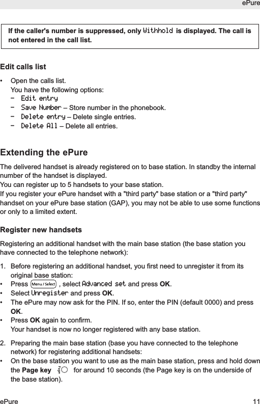 Edit calls list&bull; Open the calls list.You have the following options:- Edit entry- Save Number&ndash; Store number in the phonebook.- Delete entry&ndash; Delete single entries.- Delete All&ndash; Delete all entries.Extending the ePureThe delivered handset is already registered on to base station. In standby the internalnumber of the handset is displayed.You can register up to 5 handsets to your base station.If you register your ePure handset with a "third party" base station or a "third party"handset on your ePure base station (GAP), you may not be able to use some functionsor only to a limited extent.Register new handsetsRegistering an additional handset with the main base station (the base station youhave connected to the telephone network):1.  Before registering an additional handset, you first need to unregister it from itsoriginal base station:&bull; Press , select Advanced setand press OK.&bull; Select Unregisterand press OK.&bull;  The ePure may now ask for the PIN. If so, enter the PIN (default 0000) and pressOK.&bull; Press OK again to confirm.Your handset is now no longer registered with any base station.2.  Preparing the main base station (base you have connected to the telephonenetwork) for registering additional handsets:&bull;  On the base station you want to use as the main base station, press and hold downthe Page key for around 10 seconds (the Page key is on the underside ofthe base station). If the caller's number is suppressed, only Withholdis displayed. The call isnot entered in the call list.ePureePure 11