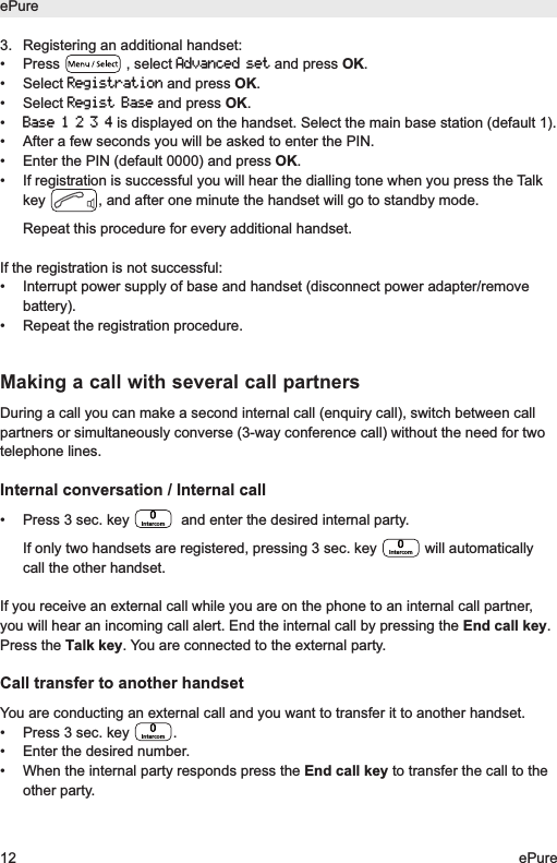 3.  Registering an additional handset:&bull; Press , select Advanced setand press OK.&bull; Select Registrationand press OK.&bull; Select Regist Baseand press OK.&bull; Base1234is displayed on the handset. Select the main base station (default 1). &bull;  After a few seconds you will be asked to enter the PIN.&bull;  Enter the PIN (default 0000) and press OK.&bull;  If registration is successful you will hear the dialling tone when you press the Talkkey  , and after one minute the handset will go to standby mode.Repeat this procedure for every additional handset.If the registration is not successful:&bull; Interrupt power supply of base and handset (disconnect power adapter/removebattery).&bull; Repeat the registration procedure.Making a call with several call partnersDuring a call you can make a second internal call (enquiry call), switch between callpartners or simultaneously converse (3-way conference call) without the need for twotelephone lines.Internal conversation / Internal call&bull; Press 3 sec. key  and enter the desired internal party. If only two handsets are registered, pressing 3 sec. key  will automaticallycall the other handset.If you receive an external call while you are on the phone to an internal call partner,you will hear an incoming call alert. End the internal call by pressing the End call key.Press the Talk key. You are connected to the external party.Call transfer to another handsetYou are conducting an external call and you want to transfer it to another handset.&bull;  Press 3 sec. key  .&bull;  Enter the desired number.&bull;  When the internal party responds press the End call key to transfer the call to theother party. IntercomIntercomIntercomePure12 ePure