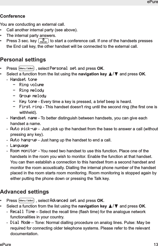 ePureePure 13ConferenceYou are conducting an external call.&bull;  Call another internal party (see above).&bull;  The internal party answers.&bull;  Press 3 sec. key  to start a conference call. If one of the handsets pressesthe End call key, the other handset will be connected to the external call.Personal settings&bull; Press  , select Personal setand press OK.&bull; Select a function from the list using the navigation key &pi;/&dagger;and press OK.-Handset tone- Ring volume- Ring melody- Group melody- Key tone- Every time a key is pressed, a brief beep is heard.- First ring- This handset doesn't ring until the second ring (the first one iswithheld). -Handset name- To better distinguish between handsets, you can give eachhandset a name.-Auto pick-up-  Just pick up the handset from the base to answer a call (withoutpressing any key).-Auto hang-up- Just hang up the handset to end a call.-Language-Room monitor- You need two handset to use this function. Place one of thehandsets in the room you wish to monitor. Enable the function at that handset.You can then establish a connection to this handset from a second handset andmonitor the room acoustically. Dialling the internal phone number of the handsetplaced in the room starts room monitoring. Room monitoring is stopped again byeither putting the phone down or pressing the Talk key.Advanced settings&bull; Press  , select Advanced setand press OK.&bull; Select a function from the list using the navigation key &pi;/&dagger;and press OK.-Recall Time&ndash; Select the recall time (flash time) for the analogue networkfunctionalities in your country.-Dial Mode&ndash; Tone: Normal dialling procedure on analog lines. Pulse: May berequired for connecting older telephone systems. Please refer to the relevantdocumentation.Intercom