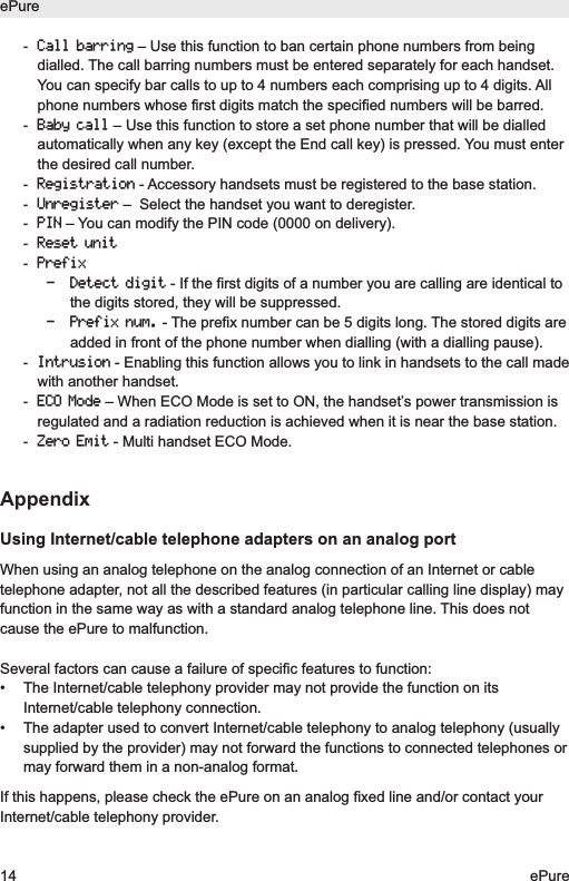 -Call barring&ndash; Use this function to ban certain phone numbers from beingdialled. The call barring numbers must be entered separately for each handset.You can specify bar calls to up to 4 numbers each comprising up to 4 digits. Allphone numbers whose first digits match the specified numbers will be barred.-Baby call&ndash; Use this function to store a set phone number that will be dialledautomatically when any key (except the End call key) is pressed. You must enterthe desired call number.-Registration- Accessory handsets must be registered to the base station.-Unregister&ndash;  Select the handset you want to deregister.-PIN&ndash; You can modify the PIN code (0000 on delivery).-Reset unit-Prefix- Detect digit- If the first digits of a number you are calling are identical tothe digits stored, they will be suppressed.- Prefix num.- The prefix number can be 5 digits long. The stored digits areadded in front of the phone number when dialling (with a dialling pause).-Intrusion- Enabling this function allows you to link in handsets to the call madewith another handset.-ECO Mode&ndash; When ECO Mode is set to ON, the handset&rsquo;s power transmission isregulated and a radiation reduction is achieved when it is near the base station.-Zero Emit- Multi handset ECO Mode.AppendixUsing Internet/cable telephone adapters on an analog portWhen using an analog telephone on the analog connection of an Internet or cabletelephone adapter, not all the described features (in particular calling line display) mayfunction in the same way as with a standard analog telephone line. This does notcause the ePure to malfunction.Several factors can cause a failure of specific features to function:&bull;  The Internet/cable telephony provider may not provide the function on itsInternet/cable telephony connection.&bull;  The adapter used to convert Internet/cable telephony to analog telephony (usuallysupplied by the provider) may not forward the functions to connected telephones ormay forward them in a non-analog format.If this happens, please check the ePure on an analog fixed line and/or contact yourInternet/cable telephony provider.ePure14 ePure