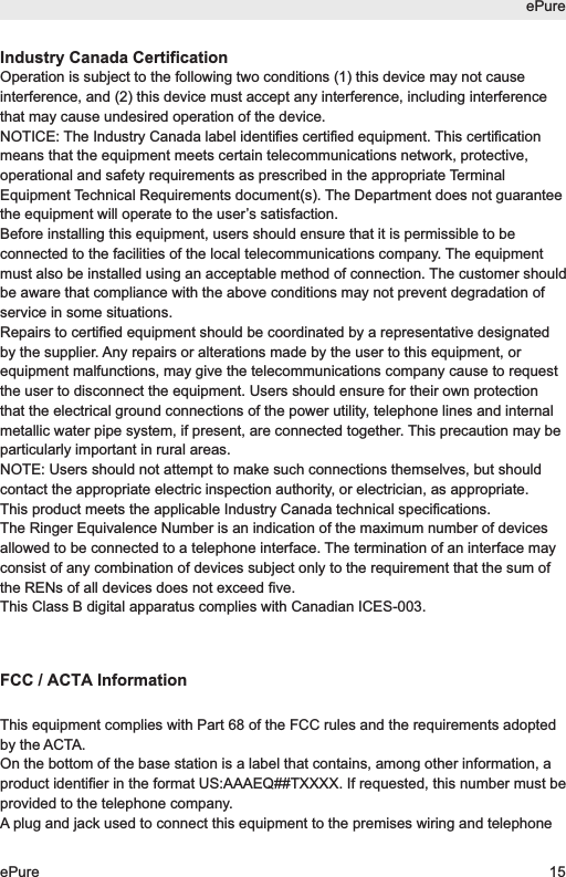 Industry Canada CertificationOperation is subject to the following two conditions (1) this device may not causeinterference, and (2) this device must accept any interference, including interferencethat may cause undesired operation of the device.NOTICE: The Industry Canada label identifies certified equipment. This certificationmeans that the equipment meets certain telecommunications network, protective,operational and safety requirements as prescribed in the appropriate TerminalEquipment Technical Requirements document(s). The Department does not guaranteethe equipment will operate to the user&rsquo;s satisfaction.Before installing this equipment, users should ensure that it is permissible to beconnected to the facilities of the local telecommunications company. The equipmentmust also be installed using an acceptable method of connection. The customer shouldbe aware that compliance with the above conditions may not prevent degradation ofservice in some situations.Repairs to certified equipment should be coordinated by a representative designatedby the supplier. Any repairs or alterations made by the user to this equipment, orequipment malfunctions, may give the telecommunications company cause to requestthe user to disconnect the equipment. Users should ensure for their own protectionthat the electrical ground connections of the power utility, telephone lines and internalmetallic water pipe system, if present, are connected together. This precaution may beparticularly important in rural areas.NOTE: Users should not attempt to make such connections themselves, but shouldcontact the appropriate electric inspection authority, or electrician, as appropriate.This product meets the applicable Industry Canada technical specifications.The Ringer Equivalence Number is an indication of the maximum number of devicesallowed to be connected to a telephone interface. The termination of an interface mayconsist of any combination of devices subject only to the requirement that the sum ofthe RENs of all devices does not exceed five.This Class B digital apparatus complies with Canadian ICES-003.FCC / ACTA InformationThis equipment complies with Part 68 of the FCC rules and the requirements adoptedby the ACTA.On the bottom of the base station is a label that contains, among other information, aproduct identifier in the format US:AAAEQ##TXXXX. If requested, this number must beprovided to the telephone company.A plug and jack used to connect this equipment to the premises wiring and telephoneePureePure 15