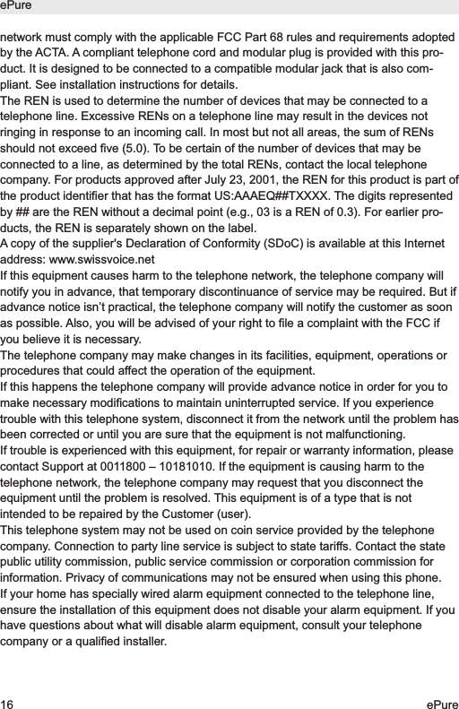 network must comply with the applicable FCC Part 68 rules and requirements adoptedby the ACTA. A compliant telephone cord and modular plug is provided with this pro-duct. It is designed to be connected to a compatible modular jack that is also com-pliant. See installation instructions for details.The REN is used to determine the number of devices that may be connected to atelephone line. Excessive RENs on a telephone line may result in the devices notringing in response to an incoming call. In most but not all areas, the sum of RENsshould not exceed five (5.0). To be certain of the number of devices that may beconnected to a line, as determined by the total RENs, contact the local telephonecompany. For products approved after July 23, 2001, the REN for this product is part ofthe product identifier that has the format US:AAAEQ##TXXXX. The digits representedby ## are the REN without a decimal point (e.g., 03 is a REN of 0.3). For earlier pro-ducts, the REN is separately shown on the label.A copy of the supplier's Declaration of Conformity (SDoC) is available at this Internetaddress: www.swissvoice.netIf this equipment causes harm to the telephone network, the telephone company willnotify you in advance, that temporary discontinuance of service may be required. But ifadvance notice isn&rsquo;t practical, the telephone company will notify the customer as soonas possible. Also, you will be advised of your right to file a complaint with the FCC ifyou believe it is necessary.The telephone company may make changes in its facilities, equipment, operations orprocedures that could affect the operation of the equipment.If this happens the telephone company will provide advance notice in order for you tomake necessary modifications to maintain uninterrupted service. If you experiencetrouble with this telephone system, disconnect it from the network until the problem hasbeen corrected or until you are sure that the equipment is not malfunctioning.If trouble is experienced with this equipment, for repair or warranty information, pleasecontact Support at 0011800 &ndash; 10181010. If the equipment is causing harm to thetelephone network, the telephone company may request that you disconnect theequipment until the problem is resolved. This equipment is of a type that is notintended to be repaired by the Customer (user).This telephone system may not be used on coin service provided by the telephonecompany. Connection to party line service is subject to state tariffs. Contact the statepublic utility commission, public service commission or corporation commission forinformation. Privacy of communications may not be ensured when using this phone.If your home has specially wired alarm equipment connected to the telephone line,ensure the installation of this equipment does not disable your alarm equipment. If youhave questions about what will disable alarm equipment, consult your telephonecompany or a qualified installer.ePure16 ePure