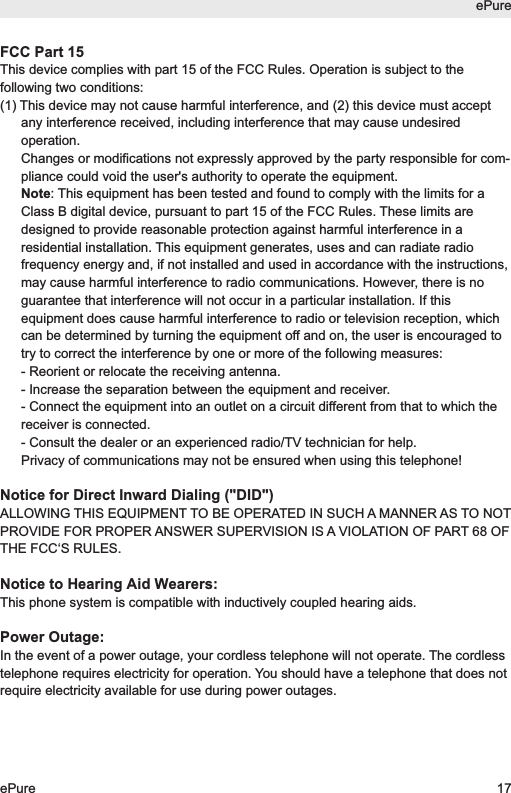 FCC Part 15This device complies with part 15 of the FCC Rules. Operation is subject to thefollowing two conditions: (1) This device may not cause harmful interference, and (2) this device must acceptany interference received, including interference that may cause undesiredoperation.Changes or modifications not expressly approved by the party responsible for com-pliance could void the user's authority to operate the equipment.Note: This equipment has been tested and found to comply with the limits for aClass B digital device, pursuant to part 15 of the FCC Rules. These limits aredesigned to provide reasonable protection against harmful interference in aresidential installation. This equipment generates, uses and can radiate radiofrequency energy and, if not installed and used in accordance with the instructions,may cause harmful interference to radio communications. However, there is noguarantee that interference will not occur in a particular installation. If thisequipment does cause harmful interference to radio or television reception, whichcan be determined by turning the equipment off and on, the user is encouraged totry to correct the interference by one or more of the following measures: - Reorient or relocate the receiving antenna. - Increase the separation between the equipment and receiver. - Connect the equipment into an outlet on a circuit different from that to which thereceiver is connected. - Consult the dealer or an experienced radio/TV technician for help.Privacy of communications may not be ensured when using this telephone!Notice for Direct Inward Dialing ("DID")ALLOWING THIS EQUIPMENT TO BE OPERATED IN SUCH A MANNER AS TO NOTPROVIDE FOR PROPER ANSWER SUPERVISION IS A VIOLATION OF PART 68 OFTHE FCC&lsquo;S RULES.Notice to Hearing Aid Wearers:This phone system is compatible with inductively coupled hearing aids.Power Outage:In the event of a power outage, your cordless telephone will not operate. The cordlesstelephone requires electricity for operation. You should have a telephone that does notrequire electricity available for use during power outages.ePureePure 17