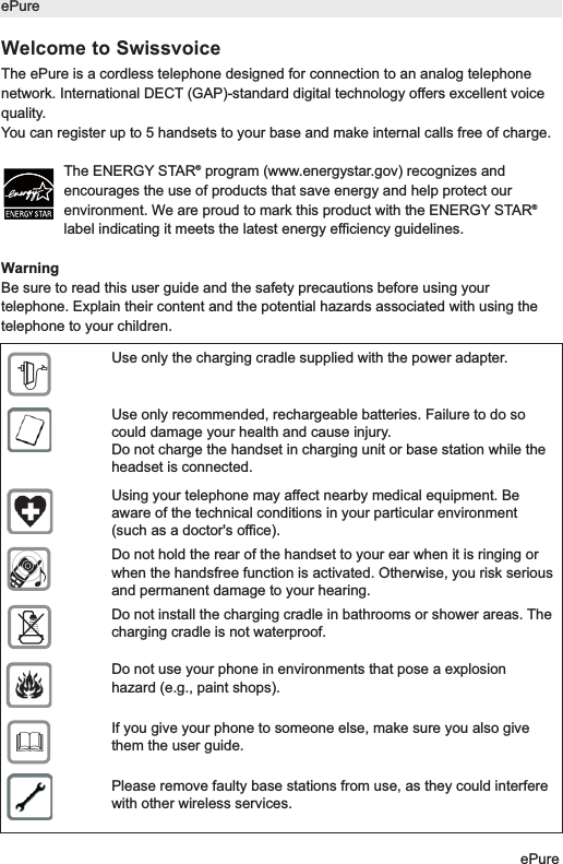 Welcome to SwissvoiceThe ePure is a cordless telephone designed for connection to an analog telephonenetwork. International DECT (GAP)-standard digital technology offers excellent voicequality.You can register up to 5 handsets to your base and make internal calls free of charge.The ENERGY STAR&reg;program (www.energystar.gov) recognizes andencourages the use of products that save energy and help protect ourenvironment. We are proud to mark this product with the ENERGY STAR&reg;label indicating it meets the latest energy efficiency guidelines.WarningBe sure to read this user guide and the safety precautions before using yourtelephone. Explain their content and the potential hazards associated with using thetelephone to your children.ePureePureUse only the charging cradle supplied with the power adapter.Use only recommended, rechargeable batteries. Failure to do socould damage your health and cause injury.Do not charge the handset in charging unit or base station while theheadset is connected.Using your telephone may affect nearby medical equipment. Beaware of the technical conditions in your particular environment(such as a doctor's office).Do not hold the rear of the handset to your ear when it is ringing orwhen the handsfree function is activated. Otherwise, you risk seriousand permanent damage to your hearing.Do not install the charging cradle in bathrooms or shower areas. Thecharging cradle is not waterproof.Do not use your phone in environments that pose a explosionhazard (e.g., paint shops).If you give your phone to someone else, make sure you also givethem the user guide.Please remove faulty base stations from use, as they could interferewith other wireless services.$&fnof;