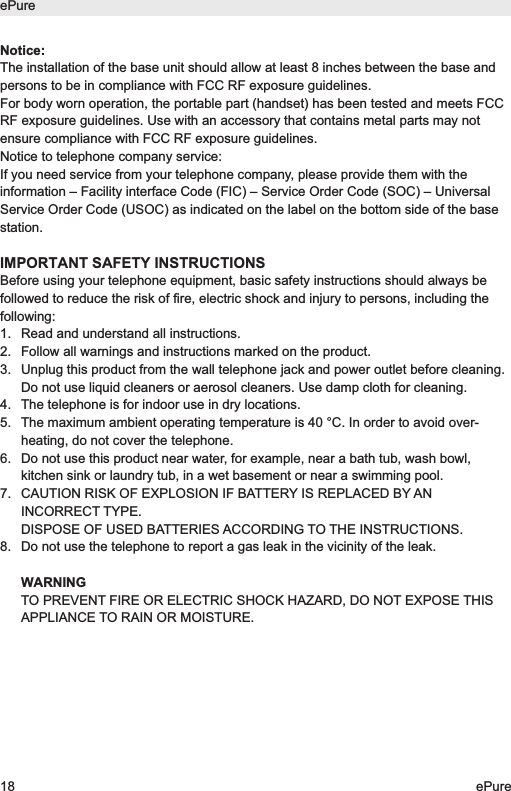 Notice:The installation of the base unit should allow at least 8 inches between the base andpersons to be in compliance with FCC RF exposure guidelines. For body worn operation, the portable part (handset) has been tested and meets FCCRF exposure guidelines. Use with an accessory that contains metal parts may notensure compliance with FCC RF exposure guidelines.Notice to telephone company service:If you need service from your telephone company, please provide them with theinformation &ndash; Facility interface Code (FIC) &ndash; Service Order Code (SOC) &ndash; UniversalService Order Code (USOC) as indicated on the label on the bottom side of the basestation.IMPORTANT SAFETY INSTRUCTIONSBefore using your telephone equipment, basic safety instructions should always befollowed to reduce the risk of fire, electric shock and injury to persons, including thefollowing:1.  Read and understand all instructions.2.  Follow all warnings and instructions marked on the product.3.  Unplug this product from the wall telephone jack and power outlet before cleaning.Do not use liquid cleaners or aerosol cleaners. Use damp cloth for cleaning.4.  The telephone is for indoor use in dry locations.5. The maximum ambient operating temperature is 40 &deg;C. In order to avoid over-heating, do not cover the telephone.6. Do not use this product near water, for example, near a bath tub, wash bowl,kitchen sink or laundry tub, in a wet basement or near a swimming pool.7. CAUTION RISK OF EXPLOSION IF BATTERY IS REPLACED BY ANINCORRECT TYPE.DISPOSE OF USED BATTERIES ACCORDING TO THE INSTRUCTIONS.8. Do not use the telephone to report a gas leak in the vicinity of the leak.WARNINGTO PREVENT FIRE OR ELECTRIC SHOCK HAZARD, DO NOT EXPOSE THISAPPLIANCE TO RAIN OR MOISTURE.ePure18 ePure