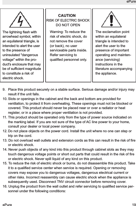 CAUTIONRISK OF ELECTRIC SHOCKDO NOT OPEN9. Place this product securely on a stable surface. Serious damage and/or injury mayresult if the unit falls.10. Slots or openings in the cabinet and the back and bottom are provided forventilation, to protect it from overheating. These openings must not be blocked orcovered. This product should never be placed near or over a radiator or heatregister, or in a place where proper ventilation is not provided.11. This product should be operated only from the type of power source indicated onthe marking label. If you are not sure of the type of AC line power to your home,consult your dealer or local power company.12. Do not place objects on the power cord. Install the unit where no one can step ortrip on the cord.13. Do not overload wall outlets and extension cords as this can result in the risk of fireor electric shock.14. Never push objects of any kind into this product through cabinet slots as they maytouch dangerous voltage points or short out parts that could result in the risk of fireor electric shock. Never spill liquid of any kind on this product.15. To reduce the risk of electric shock or burns, do not disassemble this product. Takeit to a qualified service center when service is required. Opening or removingcovers may expose you to dangerous voltages, dangerous electrical current orother risks. Incorrect reassembly can cause electric shock when the appliance issubsequently used. Disconnect TNV circuit connector before removing cover.16. Unplug the product from the wall outlet and refer servicing to qualified service per-sonnel under the following conditions:ePureePure 19The lightning flash witharrowhead symbol, withinan equilateral triangle, isintended to alert the userto the presence ofuninsulated "dangerousvoltage" within the pro-duct's enclosure that maybe of sufficient magnitudeto constitute a risk ofelectric shock.Warning: To reduce therisk of electric shock, donot remove the cover(or back), no userserviceable parts inside.Refer servicing toqualified personnel only.The exclamation pointwithin an equilateraltriangle is intended toalert the user to thepresence of importantoperating and mainten-ance (servicing)instructions in theliterature accompanyingthe appliance.