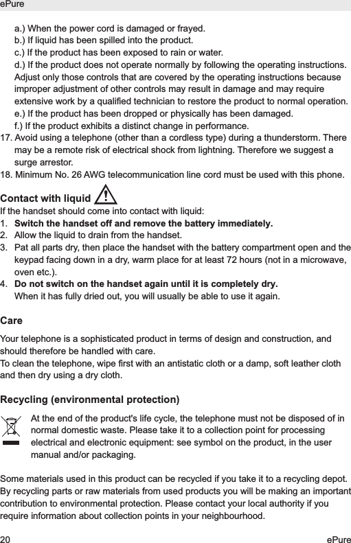 a.) When the power cord is damaged or frayed.b.) If liquid has been spilled into the product.c.) If the product has been exposed to rain or water.d.) If the product does not operate normally by following the operating instructions.Adjust only those controls that are covered by the operating instructions becauseimproper adjustment of other controls may result in damage and may requireextensive work by a qualified technician to restore the product to normal operation.e.) If the product has been dropped or physically has been damaged.f.) If the product exhibits a distinct change in performance.17. Avoid using a telephone (other than a cordless type) during a thunderstorm. Theremay be a remote risk of electrical shock from lightning. Therefore we suggest asurge arrestor.18. Minimum No. 26 AWG telecommunication line cord must be used with this phone.Contact with liquid If the handset should come into contact with liquid:1.  Switch the handset off and remove the battery immediately.2.  Allow the liquid to drain from the handset.3.  Pat all parts dry, then place the handset with the battery compartment open and thekeypad facing down in a dry, warm place for at least 72 hours (not in a microwave,oven etc.).4.  Do not switch on the handset again until it is completely dry.When it has fully dried out, you will usually be able to use it again.CareYour telephone is a sophisticated product in terms of design and construction, andshould therefore be handled with care.To clean the telephone, wipe first with an antistatic cloth or a damp, soft leather clothand then dry using a dry cloth.Recycling (environmental protection)At the end of the product's life cycle, the telephone must not be disposed of innormal domestic waste. Please take it to a collection point for processingelectrical and electronic equipment: see symbol on the product, in the usermanual and/or packaging.Some materials used in this product can be recycled if you take it to a recycling depot.By recycling parts or raw materials from used products you will be making an importantcontribution to environmental protection. Please contact your local authority if yourequire information about collection points in your neighbourhood.ePure20 ePure