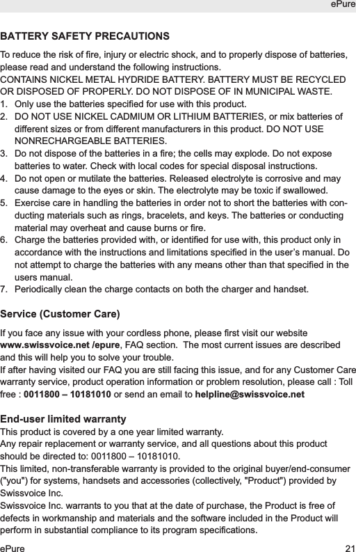 BATTERY SAFETY PRECAUTIONSTo reduce the risk of fire, injury or electric shock, and to properly dispose of batteries,please read and understand the following instructions.CONTAINS NICKEL METAL HYDRIDE BATTERY. BATTERY MUST BE RECYCLEDOR DISPOSED OF PROPERLY. DO NOT DISPOSE OF IN MUNICIPAL WASTE.1.  Only use the batteries specified for use with this product.2.  DO NOT USE NICKEL CADMIUM OR LITHIUM BATTERIES, or mix batteries ofdifferent sizes or from different manufacturers in this product. DO NOT USENONRECHARGEABLE BATTERIES.3.  Do not dispose of the batteries in a fire; the cells may explode. Do not exposebatteries to water. Check with local codes for special disposal instructions.4.  Do not open or mutilate the batteries. Released electrolyte is corrosive and maycause damage to the eyes or skin. The electrolyte may be toxic if swallowed.5.  Exercise care in handling the batteries in order not to short the batteries with con-ducting materials such as rings, bracelets, and keys. The batteries or conductingmaterial may overheat and cause burns or fire.6.  Charge the batteries provided with, or identified for use with, this product only inaccordance with the instructions and limitations specified in the user&rsquo;s manual. Donot attempt to charge the batteries with any means other than that specified in theusers manual. 7.  Periodically clean the charge contacts on both the charger and handset.Service (Customer Care)If you face any issue with your cordless phone, please first visit our websitewww.swissvoice.net /epure, FAQ section.  The most current issues are describedand this will help you to solve your trouble.If after having visited our FAQ you are still facing this issue, and for any Customer Carewarranty service, product operation information or problem resolution, please call : Tollfree : 0011800 &ndash; 10181010 or send an email to helpline@swissvoice.netEnd-user limited warrantyThis product is covered by a one year limited warranty. Any repair replacement or warranty service, and all questions about this productshould be directed to: 0011800 &ndash; 10181010.This limited, non-transferable warranty is provided to the original buyer/end-consumer("you") for systems, handsets and accessories (collectively, "Product") provided bySwissvoice Inc. Swissvoice Inc. warrants to you that at the date of purchase, the Product is free ofdefects in workmanship and materials and the software included in the Product willperform in substantial compliance to its program specifications.ePureePure 21
