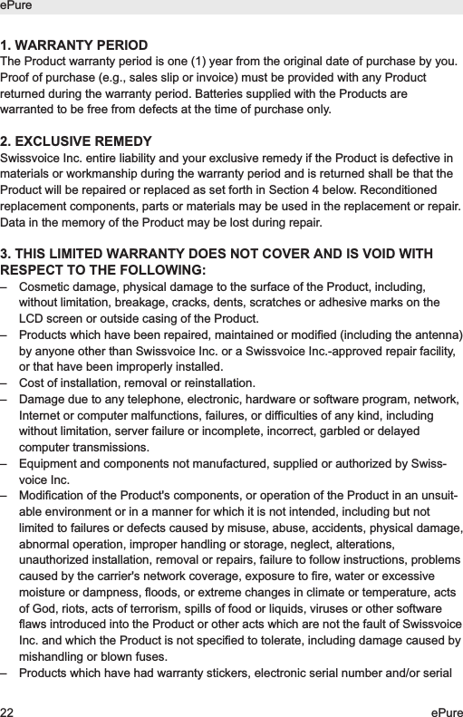 1. WARRANTY PERIODThe Product warranty period is one (1) year from the original date of purchase by you.Proof of purchase (e.g., sales slip or invoice) must be provided with any Productreturned during the warranty period. Batteries supplied with the Products arewarranted to be free from defects at the time of purchase only.2. EXCLUSIVE REMEDYSwissvoice Inc. entire liability and your exclusive remedy if the Product is defective inmaterials or workmanship during the warranty period and is returned shall be that theProduct will be repaired or replaced as set forth in Section 4 below. Reconditionedreplacement components, parts or materials may be used in the replacement or repair.Data in the memory of the Product may be lost during repair.3. THIS LIMITED WARRANTY DOES NOT COVER AND IS VOID WITHRESPECT TO THE FOLLOWING:&ndash;  Cosmetic damage, physical damage to the surface of the Product, including,without limitation, breakage, cracks, dents, scratches or adhesive marks on theLCD screen or outside casing of the Product.&ndash;  Products which have been repaired, maintained or modified (including the antenna)by anyone other than Swissvoice Inc. or a Swissvoice Inc.-approved repair facility,or that have been improperly installed.&ndash;  Cost of installation, removal or reinstallation.&ndash;  Damage due to any telephone, electronic, hardware or software program, network,Internet or computer malfunctions, failures, or difficulties of any kind, includingwithout limitation, server failure or incomplete, incorrect, garbled or delayedcomputer transmissions.&ndash;  Equipment and components not manufactured, supplied or authorized by Swiss-voice Inc.&ndash;  Modification of the Product's components, or operation of the Product in an unsuit-able environment or in a manner for which it is not intended, including but notlimited to failures or defects caused by misuse, abuse, accidents, physical damage,abnormal operation, improper handling or storage, neglect, alterations,unauthorized installation, removal or repairs, failure to follow instructions, problemscaused by the carrier's network coverage, exposure to fire, water or excessivemoisture or dampness, floods, or extreme changes in climate or temperature, actsof God, riots, acts of terrorism, spills of food or liquids, viruses or other softwareflaws introduced into the Product or other acts which are not the fault of SwissvoiceInc. and which the Product is not specified to tolerate, including damage caused bymishandling or blown fuses.&ndash;  Products which have had warranty stickers, electronic serial number and/or serialePure22 ePure