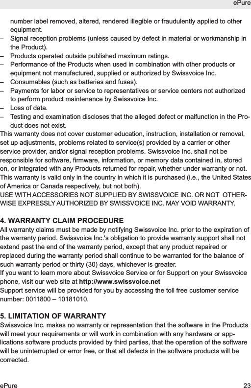 number label removed, altered, rendered illegible or fraudulently applied to otherequipment.&ndash;  Signal reception problems (unless caused by defect in material or workmanship inthe Product).&ndash;  Products operated outside published maximum ratings.&ndash;  Performance of the Products when used in combination with other products orequipment not manufactured, supplied or authorized by Swissvoice Inc.&ndash;  Consumables (such as batteries and fuses).&ndash;  Payments for labor or service to representatives or service centers not authorizedto perform product maintenance by Swissvoice Inc.&ndash;  Loss of data.&ndash;  Testing and examination discloses that the alleged defect or malfunction in the Pro-duct does not exist.This warranty does not cover customer education, instruction, installation or removal,set up adjustments, problems related to service(s) provided by a carrier or otherservice provider, and/or signal reception problems. Swissvoice Inc. shall not beresponsible for software, firmware, information, or memory data contained in, storedon, or integrated with any Products returned for repair, whether under warranty or not.This warranty is valid only in the country in which it is purchased (i.e., the United Statesof America or Canada respectively, but not both).USE WITH ACCESSORIES NOT SUPPLIED BY SWISSVOICE INC. OR NOT  OTHER -WISE EXPRESSLY AUTHORIZED BY SWISSVOICE INC. MAY VOID WARRANTY.4. WARRANTY CLAIM PROCEDUREAll warranty claims must be made by notifying Swissvoice Inc. prior to the expiration ofthe warranty period. Swissvoice Inc.'s obligation to provide warranty support shall notextend past the end of the warranty period, except that any product repaired orreplaced during the warranty period shall continue to be warranted for the balance ofsuch warranty period or thirty (30) days, whichever is greater.If you want to learn more about Swissvoice Service or for Support on your Swissvoicephone, visit our web site at http://www.swissvoice.netSupport service will be provided for you by accessing the toll free customer servicenumber: 0011800 &ndash; 10181010.5. LIMITATION OF WARRANTYSwissvoice Inc. makes no warranty or representation that the software in the Productswill meet your requirements or will work in combination with any hardware or app-lications software products provided by third parties, that the operation of the softwarewill be uninterrupted or error free, or that all defects in the software products will becorrected.ePureePure 23