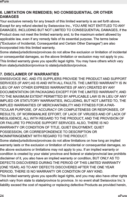 6. LIMITATION ON REMEDIES; NO CONSEQUENTIAL OR OTHERDAMAGESYour exclusive remedy for any breach of this limited warranty is as set forth above.Except for any refund elected by Swissvoice Inc., YOU ARE NOT ENTITLED TO ANYDAMAGES, INCLUDING BUT NOT LIMITED TO CONSEQUENTIAL DAMAGES, if theProduct does not meet the limited warranty and, to the maximum extent allowed byapplicable law, even if any remedy fails of its essential purpose. The terms below("Exclusion of Incidental, Consequential and Certain Other Damages") are alsoincorporated into this limited warranty.Some states/jurisdictions/provinces do not allow the exclusion or limitation of incidentalor consequential damages, so the above limitation or exclusion may not apply to you.This limited warranty gives you specific legal rights. You may have others which varyfrom state/jurisdiction/province to state/jurisdiction/province.7. DISCLAIMER OF WARRANTIESSWISSVOICE INC. AND ITS SUPPLIERS PROVIDE THE PRODUCT AND SUPPORTSERVICES (IF ANY) AS IS AND WITH ALL FAULTS. THE LIMITED WARRANTY IS INLIEU OF ANY OTHER EXPRESS WARRANTIES (IF ANY) CREATED BY ANYDOCUMENTATION OR PACKAGING EXCEPT FOR THE LIMITED WARRANTY, ANDTO THE MAXIMUM EXTENT PERMITTED BY APPLICABLE LAW IS IN LIEU OF ANYIMPLIED OR STATUTORY WARRANTIES, INCLUDING, BUT NOT LIMITED TO, THEIMPLIED WARRANTIES OF MERCHANTABILITY AND FITNESS FOR A PAR-TICULAR PURPOSE, OF ACCURACY OR COMPLETENESS OR RESPONSES, OFRESULTS, OF WORKMANLIKE EFFORT, OF LACK OF VIRUSES AND OF LACK OFNEGLIGENCE, ALL WITH REGARD TO THE PRODUCT, AND THE PROVISION OFOR FAILURE TO PROVIDE SUPPORT SERVICES. ALSO, THERE IS NOWARRANTY OR CONDITION OF TITLE, QUIET ENJOYMENT, QUIETPOSSESSION, OR CORRESPONDENCE TO DESCRIPTION ORNONINFRINGEMENT WITH REGARD TO THE PRODUCT.Some states/jurisdictions/provinces do not allow limitations on how long an impliedwarranty lasts or the exclusion or limitation of incidental or consequential damages, sothe above exclusions or limitations may not apply to you. If an implied warranty orcondition is created by your state/ province and federal or state/provincial law prohibitsdisclaimer of it, you also have an implied warranty or condition, BUT ONLY AS TODEFECTS DISCOVERED DURING THE PERIOD OF THIS LIMITED WARRANTY(ONE YEAR). AS TO ANY DEFECTS DISCOVERED AFTER THE ONE YEARPERIOD, THERE IS NO WARRANTY OR CONDITION OF ANY KIND.This limited warranty gives you specific legal rights, and you may also have other rightswhich vary from state to state/province to province. In no event shall Swissvoice Inc.'sliability exceed the cost of repairing or replacing defective Products as provided herein,ePure24 ePure