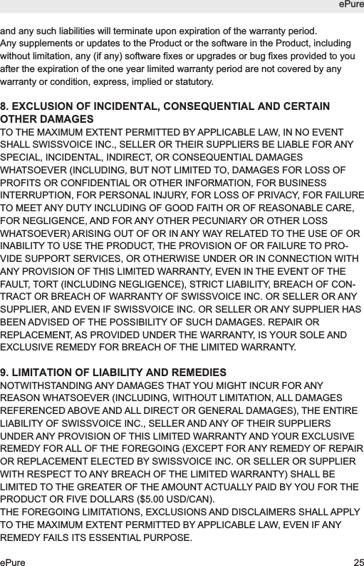 and any such liabilities will terminate upon expiration of the warranty period.Any supplements or updates to the Product or the software in the Product, includingwithout limitation, any (if any) software fixes or upgrades or bug fixes provided to youafter the expiration of the one year limited warranty period are not covered by anywarranty or condition, express, implied or statutory.8. EXCLUSION OF INCIDENTAL, CONSEQUENTIAL AND CERTAINOTHER DAMAGESTO THE MAXIMUM EXTENT PERMITTED BY APPLICABLE LAW, IN NO EVENTSHALL SWISSVOICE INC., SELLER OR THEIR SUPPLIERS BE LIABLE FOR ANYSPECIAL, INCIDENTAL, INDIRECT, OR CONSEQUENTIAL DAMAGESWHATSOEVER (INCLUDING, BUT NOT LIMITED TO, DAMAGES FOR LOSS OFPROFITS OR CONFIDENTIAL OR OTHER INFORMATION, FOR BUSINESSINTERRUPTION, FOR PERSONAL INJURY, FOR LOSS OF PRIVACY, FOR FAILURETO MEET ANY DUTY INCLUDING OF GOOD FAITH OR OF REASONABLE CARE,FOR NEGLIGENCE, AND FOR ANY OTHER PECUNIARY OR OTHER LOSSWHATSOEVER) ARISING OUT OF OR IN ANY WAY RELATED TO THE USE OF ORINABILITY TO USE THE PRODUCT, THE PROVISION OF OR FAILURE TO PRO-VIDE SUPPORT SERVICES, OR OTHERWISE UNDER OR IN CONNECTION WITHANY PROVISION OF THIS LIMITED WARRANTY, EVEN IN THE EVENT OF THEFAULT, TORT (INCLUDING NEGLIGENCE), STRICT LIABILITY, BREACH OF CON-TRACT OR BREACH OF WARRANTY OF SWISSVOICE INC. OR SELLER OR ANYSUPPLIER, AND EVEN IF SWISSVOICE INC. OR SELLER OR ANY SUPPLIER HASBEEN ADVISED OF THE POSSIBILITY OF SUCH DAMAGES. REPAIR ORREPLACEMENT, AS PROVIDED UNDER THE WARRANTY, IS YOUR SOLE ANDEXCLUSIVE REMEDY FOR BREACH OF THE LIMITED WARRANTY.9. LIMITATION OF LIABILITY AND REMEDIESNOTWITHSTANDING ANY DAMAGES THAT YOU MIGHT INCUR FOR ANYREASON WHATSOEVER (INCLUDING, WITHOUT LIMITATION, ALL DAMAGESREFERENCED ABOVE AND ALL DIRECT OR GENERAL DAMAGES), THE ENTIRELIABILITY OF SWISSVOICE INC., SELLER AND ANY OF THEIR SUPPLIERSUNDER ANY PROVISION OF THIS LIMITED WARRANTY AND YOUR EXCLUSIVEREMEDY FOR ALL OF THE FOREGOING (EXCEPT FOR ANY REMEDY OF REPAIROR REPLACEMENT ELECTED BY SWISSVOICE INC. OR SELLER OR SUPPLIERWITH RESPECT TO ANY BREACH OF THE LIMITED WARRANTY) SHALL BELIMITED TO THE GREATER OF THE AMOUNT ACTUALLY PAID BY YOU FOR THEPRODUCT OR FIVE DOLLARS ($5.00 USD/CAN).THE FOREGOING LIMITATIONS, EXCLUSIONS AND DISCLAIMERS SHALL APPLYTO THE MAXIMUM EXTENT PERMITTED BY APPLICABLE LAW, EVEN IF ANYREMEDY FAILS ITS ESSENTIAL PURPOSE.ePureePure 25