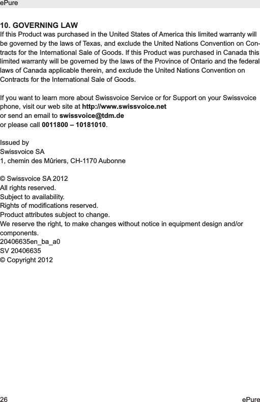 10. GOVERNING LAWIf this Product was purchased in the United States of America this limited warranty willbe governed by the laws of Texas, and exclude the United Nations Convention on Con-tracts for the International Sale of Goods. If this Product was purchased in Canada thislimited warranty will be governed by the laws of the Province of Ontario and the federallaws of Canada applicable therein, and exclude the United Nations Convention onContracts for the International Sale of Goods.If you want to learn more about Swissvoice Service or for Support on your Swissvoicephone, visit our web site at http://www.swissvoice.net or send an email to swissvoice@tdm.deor please call 0011800 &ndash; 10181010.Issued bySwissvoice SA1, chemin des M&ucirc;riers, CH-1170 Aubonne&copy; Swissvoice SA 2012All rights reserved.Subject to availability.Rights of modifications reserved.Product attributes subject to change.We reserve the right, to make changes without notice in equipment design and/orcomponents.20406635en_ba_a0SV 20406635&copy; Copyright 2012ePure26 ePure