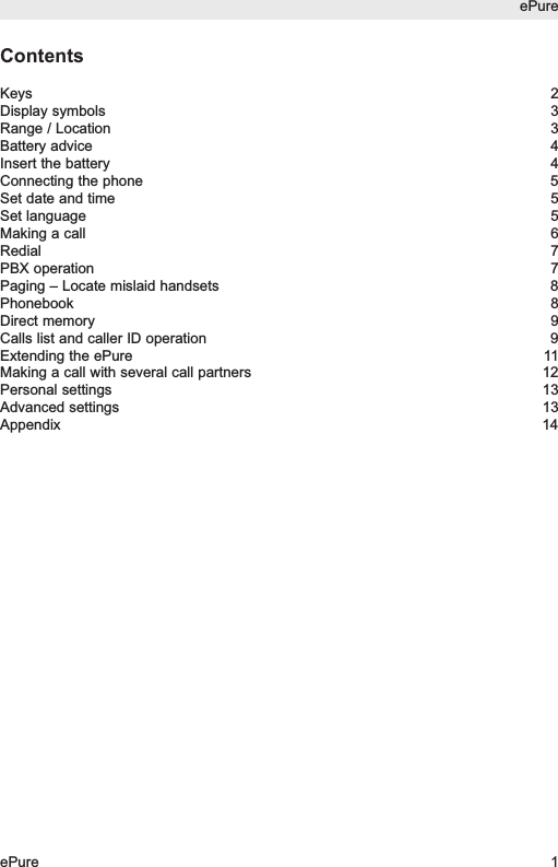 ContentsKeys 2Display symbols 3Range / Location 3Battery advice 4Insert the battery 4Connecting the phone 5Set date and time 5Set language 5Making a call 6Redial 7PBX operation 7Paging &ndash; Locate mislaid handsets 8Phonebook 8Direct memory 9Calls list and caller ID operation 9Extending the ePure 11Making a call with several call partners 12Personal settings 13Advanced settings 13Appendix 14ePureePure 1
