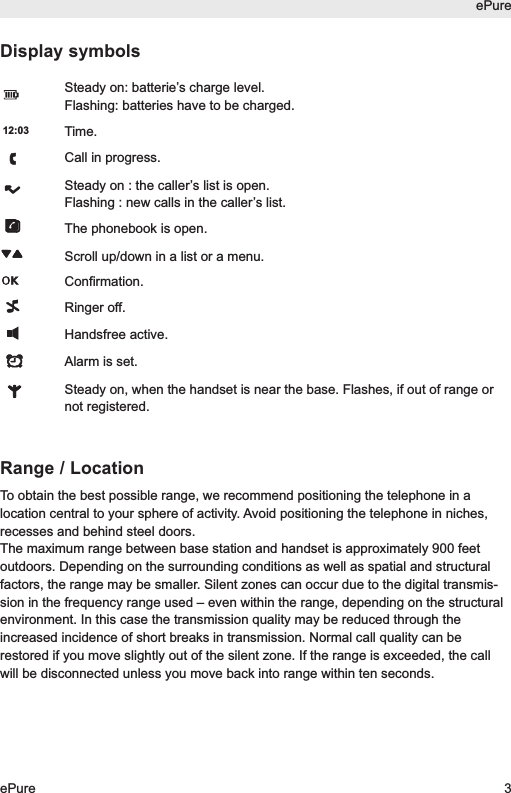 Display symbolsSteady on: batterie&rsquo;s charge level.Flashing: batteries have to be charged.Time.Call in progress.Steady on : the caller&rsquo;s list is open.Flashing : new calls in the caller&rsquo;s list.The phonebook is open.Scroll up/down in a list or a menu.Confirmation.Ringer off.Handsfree active.Alarm is set.Steady on, when the handset is near the base. Flashes, if out of range ornot registered.Range / LocationTo obtain the best possible range, we recommend positioning the telephone in alocation central to your sphere of activity. Avoid positioning the telephone in niches,recesses and behind steel doors.The maximum range between base station and handset is approximately 900 feetoutdoors. Depending on the surrounding conditions as well as spatial and structuralfactors, the range may be smaller. Silent zones can occur due to the digital transmis-sion in the frequency range used &ndash; even within the range, depending on the structuralenvironment. In this case the transmission quality may be reduced through theincreased incidence of short breaks in transmission. Normal call quality can berestored if you move slightly out of the silent zone. If the range is exceeded, the callwill be disconnected unless you move back into range within ten seconds.12:03ePureePure 3