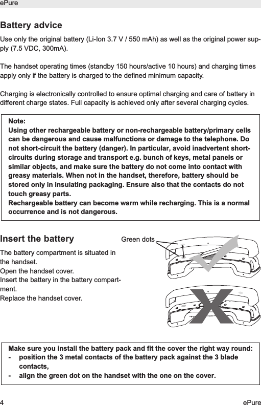 ePure4ePureBattery adviceUse only the original battery (Li-Ion 3.7 V / 550 mAh) as well as the original power sup-ply (7.5 VDC, 300mA). The handset operating times (standby 150 hours/active 10 hours) and charging timesapply only if the battery is charged to the defined minimum capacity.Charging is electronically controlled to ensure optimal charging and care of battery indifferent charge states. Full capacity is achieved only after several charging cycles.Insert the batteryThe battery compartment is situated inthe handset.Open the handset cover. Insert the battery in the battery compart-ment.Replace the handset cover.Note:Using other rechargeable battery or non-rechargeable battery/primary cellscan be dangerous and cause malfunctions or damage to the telephone. Donot short-circuit the battery (danger). In particular, avoid inadvertent short-circuits during storage and transport e.g. bunch of keys, metal panels orsimilar objects, and make sure the battery do not come into contact withgreasy materials. When not in the handset, therefore, battery should bestored only in insulating packaging. Ensure also that the contacts do nottouch greasy parts.Rechargeable battery can become warm while recharging. This is a normaloccurrence and is not dangerous.Make sure you install the battery pack and fit the cover the right way round:-  position the 3 metal contacts of the battery pack against the 3 bladecontacts,-  align the green dot on the handset with the one on the cover.Green dots