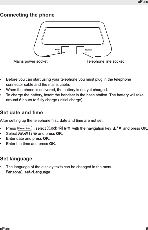ePureePure 5Connecting the phone&bull; Before you can start using your telephone you must plug in the telephoneconnector cable and the mains cable.&bull;  When the phone is delivered, the battery is not yet charged.&bull;  To charge the battery, insert the handset in the base station. The battery will takearound 6 hours to fully charge (initial charge).Set date and timeAfter setting up the telephone first, date and time are not set.&bull; Press , select Clock/Alarmwith the navigation key &pi;/&dagger;and press OK. &bull; Select Date&amp;Timeand press OK. &bull; Enter date and press OK.&bull; Enter the time and press OK.Set language&bull; The language of the display texts can be changed in the menu:Personal set/LanguageTel. LinePowerTelephone line socketMains power socket
