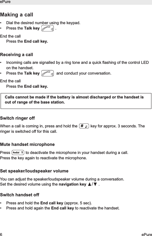 Making a call&bull; Dial the desired number using the keypad.&bull; Press the Talk key .End the callPress the End call key.Receiving a call&bull; Incoming calls are signalled by a ring tone and a quick flashing of the control LEDon the handset. &bull; Press the Talk key and conduct your conversation.End the callPress the End call key.Switch ringer offWhen a call is coming in, press and hold the  key for approx. 3 seconds. Theringer is switched off for this call.Mute handset microphonePress  to deactivate the microphone in your handset during a call. Press the key again to reactivate the microphone.Set speaker/loudspeaker volumeYou can adjust the speaker/loudspeaker volume during a conversation.Set the desired volume using the navigation key &pi;/&dagger;.Switch handset off&bull;  Press and hold the End call key (approx. 5 sec).&bull;  Press and hold again the End call key to reactivate the handset.Calls cannot be made if the battery is almost discharged or the handset isout of range of the base station.RedialePure6ePure