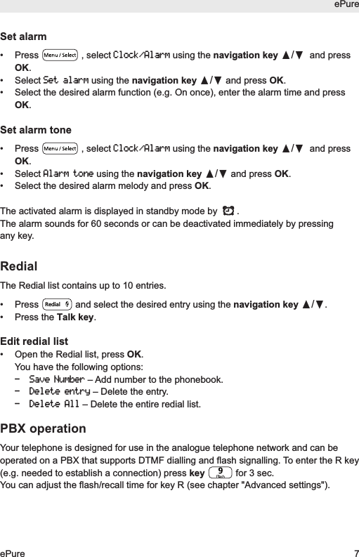Set alarm&bull; Press  , select Clock/Alarmusing the navigation key &pi;/&dagger;and pressOK.&bull; Select Set alarmusing the navigation key &pi;/&dagger;and press OK.&bull;  Select the desired alarm function (e.g. On once), enter the alarm time and pressOK.Set alarm tone&bull; Press  , select Clock/Alarmusing the navigation key &pi;/&dagger;and pressOK.&bull; Select Alarm toneusing the navigation key &pi;/&dagger;and press OK.&bull;  Select the desired alarm melody and press OK.The activated alarm is displayed in standby mode by  .The alarm sounds for 60 seconds or can be deactivated immediately by pressingany key. RedialThe Redial list contains up to 10 entries.&bull;  Press  and select the desired entry using the navigation key &pi;/&dagger;.&bull; Press the Talk key.Edit redial list&bull;  Open the Redial list, press OK.You have the following options:- Save Number&ndash; Add number to the phonebook.- Delete entry&ndash; Delete the entry.- Delete All&ndash; Delete the entire redial list.PBX operationYour telephone is designed for use in the analogue telephone network and can beoperated on a PBX that supports DTMF dialling and flash signalling. To enter the R key(e.g. needed to establish a connection) press key  for 3 sec.You can adjust the flash/recall time for key R (see chapter "Advanced settings").RedialePureePure 7
