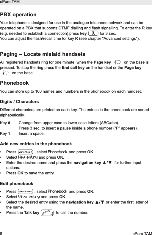 PBX operationYour telephone is designed for use in the analogue telephone network and can beoperated on a PBX that supports DTMF dialling and flash signalling. To enter the R key(e.g. needed to establish a connection) press key  for 3 sec.You can adjust the flash/recall time for key R (see chapter "Advanced settings").Paging &ndash; Locate mislaid handsetsAll registered handsets ring for one minute, when the Page key on the base ispressed. To stop the ring press the End call key on the handset or the Page keyon the base.PhonebookYou can store up to 100 names and numbers in the phonebook on each handset.Digits / CharactersDifferent characters are printed on each key. The entries in the phonebook are sortedalphabetically.Key #Change from upper case to lower case letters (ABC/abc).Press 3 sec. to insert a pause inside a phone number (&ldquo;P&rdquo; appears).Key 1Insert a space.Add new entries in the phonebook&bull; Press  , select Phonebookand press OK.&bull; Select New entryand press OK.&bull; Enter the desired name and press the navigation key &pi;/&dagger;for further inputoptions.&bull; Press OK to save the entry.Edit phonebook&bull; Press  , select Phonebookand press OK.&bull; Select View entryand press OK.&bull; Select the desired entry using the navigation key &pi;/&dagger;or enter the first letter ofthe name.&bull; Press the Talk key to call the number.ePure TAM8ePure TAM
