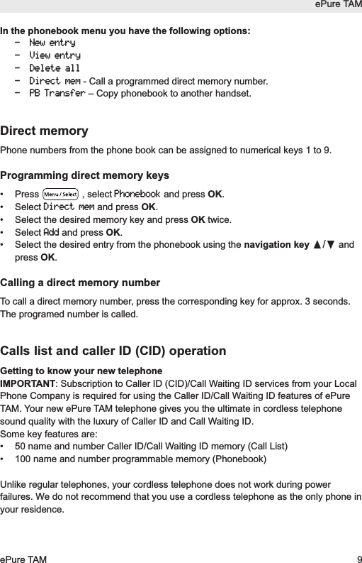 ePure TAMePure TAM 9In the phonebook menu you have the following options:- New entry- View entry- Delete all- Direct mem- Call a programmed direct memory number.- PB Transfer&ndash; Copy phonebook to another handset.Direct memoryPhone numbers from the phone book can be assigned to numerical keys 1 to 9.Programming direct memory keys&bull; Press  , select Phonebookand press OK.&bull; Select Direct memand press OK.&bull;  Select the desired memory key and press OK twice.&bull; Select Addand press OK.&bull;  Select the desired entry from the phonebook using the navigation key &pi;/&dagger;andpress OK.Calling a direct memory numberTo call a direct memory number, press the corresponding key for approx. 3 seconds.The programed number is called.Calls list and caller ID (CID) operationGetting to know your new telephoneIMPORTANT: Subscription to Caller ID (CID)/Call Waiting ID services from your LocalPhone Company is required for using the Caller ID/Call Waiting ID features of ePureTAM. Your new ePure TAM telephone gives you the ultimate in cordless telephonesound quality with the luxury of Caller ID and Call Waiting ID.Some key features are:&bull;  50 name and number Caller ID/Call Waiting ID memory (Call List)&bull;  100 name and number programmable memory (Phonebook)Unlike regular telephones, your cordless telephone does not work during powerfailures. We do not recommend that you use a cordless telephone as the only phone inyour residence.