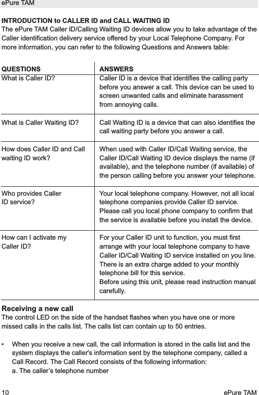 INTRODUCTION to CALLER ID and CALL WAITING IDThe ePure TAM Caller ID/Calling Waiting ID devices allow you to take advantage of theCaller identification delivery service offered by your Local Telephone Company. Formore information, you can refer to the following Questions and Answers table:QUESTIONSWhat is Caller ID? What is Caller Waiting ID?How does Caller ID and Callwaiting ID work?Who provides CallerID service?How can I activate myCaller ID?Receiving a new callThe control LED on the side of the handset flashes when you have one or moremissed calls in the calls list. The calls list can contain up to 50 entries.&bull;  When you receive a new call, the call information is stored in the calls list and thesystem displays the caller's information sent by the telephone company, called aCall Record. The Call Record consists of the following information:a. The caller&rsquo;s telephone numberePure TAM10 ePure TAMANSWERSCaller ID is a device that identifies the calling partybefore you answer a call. This device can be used toscreen unwanted calls and eliminate harassmentfrom annoying calls.Call Waiting ID is a device that can also identifies thecall waiting party before you answer a call.When used with Caller ID/Call Waiting service, theCaller ID/Call Waiting ID device displays the name (ifavailable), and the telephone number (if available) ofthe person calling before you answer your telephone.Your local telephone company. However, not all localtelephone companies provide Caller ID service.Please call you local phone company to confirm thatthe service is available before you install the device.For your Caller ID unit to function, you must firstarrange with your local telephone company to haveCaller ID/Call Waiting ID service installed on you line.There is an extra charge added to your monthlytelephone bill for this service.Before using this unit, please read instruction manualcarefully.