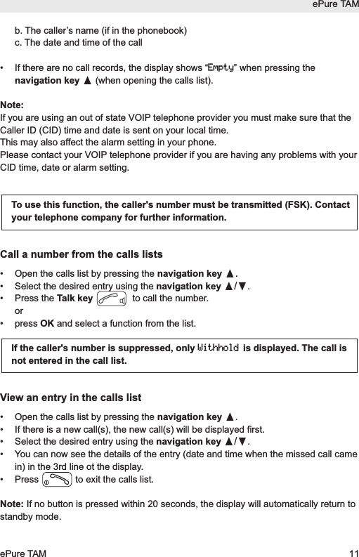 b. The caller&rsquo;s name (if in the phonebook)c. The date and time of the call&bull;  If there are no call records, the display shows &ldquo;Empty&rdquo; when pressing thenavigation key &pi;(when opening the calls list).Note:If you are using an out of state VOIP telephone provider you must make sure that theCaller ID (CID) time and date is sent on your local time.This may also affect the alarm setting in your phone. Please contact your VOIP telephone provider if you are having any problems with yourCID time, date or alarm setting.Call a number from the calls lists&bull; Open the calls list by pressing the navigation key &pi;.&bull; Select the desired entry using the navigation key &pi;/&dagger;.&bull; Press the Talk key to call the number.or &bull; press OK and select a function from the list.View an entry in the calls list&bull;  Open the calls list by pressing the navigation key &pi;.&bull;  If there is a new call(s), the new call(s) will be displayed first.&bull;  Select the desired entry using the navigation key &pi;/&dagger;.&bull;  You can now see the details of the entry (date and time when the missed call camein) in the 3rd line ot the display.&bull;  Press  to exit the calls list.Note: If no button is pressed within 20 seconds, the display will automatically return tostandby mode.To use this function, the caller's number must be transmitted (FSK). Contactyour telephone company for further information.If the caller's number is suppressed, only Withholdis displayed. The call isnot entered in the call list.ePure TAMePure TAM 11
