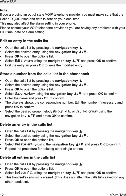 Note:If you are using an out of state VOIP telephone provider you must make sure that theCaller ID (CID) time and date is sent on your local time.This may also affect the alarm setting in your phone. Please contact your VOIP telephone provider if you are having any problems with yourCID time, date or alarm setting.Edit an entry in the calls list&bull;  Open the calls list by pressing the navigation key &pi;.&bull;  Select the desired entry using the navigation key &pi;/&dagger;.&bull; Press OK to open the options list.&bull; Select Edit entryusing the navigation key &pi;/&dagger;and press OK to confirm.&bull;  Edit the entry an press OK to save the modified entry.Store a number from the calls list in the phonebook&bull;  Open the calls list by pressing the navigation key &pi;.&bull;  Select the desired entry using the navigation key &pi;/&dagger;.&bull; Press OK to open the options list.&bull; Select Save numberusing the navigation key &pi;/&dagger;and press OK to confirm.&bull;  Enter the name and press OK to confirm.&bull;  The displays shows the corresponding number. Edit the number if necessary andpress OK to confirm.&bull;  Select the desired group melody (Group A, B, or C) or No groupusing thenavigation key &pi;/&dagger;and press OK to confirm.Delete an entry in the calls list&bull;  Open the calls list by pressing the navigation key &pi;.&bull;  Select the desired entry using the navigation key &pi;/&dagger;.&bull; Press OK to open the options list.&bull; Select Delete entryusing the navigation key &pi;/&dagger;and press OK to confirm.&bull;  Repeat the procedure for deleting other single entries.Delete all entries in the calls list&bull;  Open the calls list by pressing the navigation key &pi;.&bull; Press OK to open the options list.&bull; Select Delete Allusing the navigation key &pi;/&dagger;and press OK to confirm.&bull;  This handset&rsquo;s calls list is erased. (This does not affect the calls lists saved on anyother handsets).ePure TAM12 ePure TAM