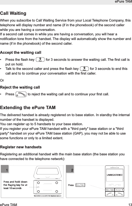 ePure TAMePure TAM 13Call WaitingWhen you subscribe to Call Waiting Service from your Local Telephone Company, thistelephone will display number and name (if in the phonebook) of the second callerwhile you are having a conversation.If a second call comes in while you are having a conversation, you will hear anotification tone from the handset. The display will automatically show the number andname (if in the phonebook) of the second caller.Accept the waiting call&bull;  Press the flash key  for 3 seconds to answer the waiting call. The first call isput on hold.&bull;  Talk to the second caller and press the flash key  for 3 seconds to end thiscall and to to continue your conversation with the first caller.OrReject the waiting call&bull;  Press  to reject the waiting call and to continue your first call.Extending the ePure TAMThe delivered handset is already registered on to base station. In standby the internalnumber of the handset is displayed.You can register up to 5 handsets to your base station.If you register your ePure TAM handset with a "third party" base station or a "thirdparty" handset on your ePure TAM base station (GAP), you may not be able to usesome functions or only to a limited extent.Register new handsetsRegistering an additional handset with the main base station (the base station youhave connected to the telephone network):UNREGISTEREDBase station connected to the telephone networkPressPress and hold down the Paging key for at least 10 seconds2112
