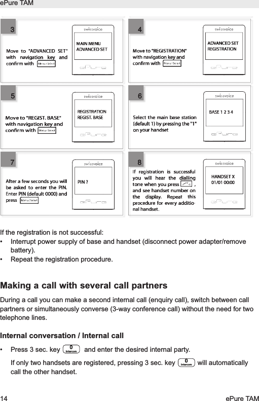 If the registration is not successful:&bull; Interrupt power supply of base and handset (disconnect power adapter/removebattery).&bull; Repeat the registration procedure.Making a call with several call partnersDuring a call you can make a second internal call (enquiry call), switch between callpartners or simultaneously converse (3-way conference call) without the need for twotelephone lines.Internal conversation / Internal call&bull; Press 3 sec. key  and enter the desired internal party. If only two handsets are registered, pressing 3 sec. key  will automaticallycall the other handset.IntercomIntercomePure TAM14 ePure TAMMAIN MENUADVANCED SETADVANCED SETREGISTRATIONREGISTRATIONREGIST. BASEMove to "REGIST. BASE"with navigation key andconrm withBASE 1 2 3 4HANDSET X01/01 00:00If registration is successful you will hear the dialling tone when you press          , and see handset number on the display. Repeat this procedure for every additio-nal handset. PIN ?After a few seconds you will be asked to enter the PIN. Enter PIN (default 0000) and pressMove to "ADVANCED SET" with navigation key and conrm with Select the main base station (default 1) by pressing the "1" on your handsetMove to "REGISTRATION" with navigation key and conrm with 345678345678