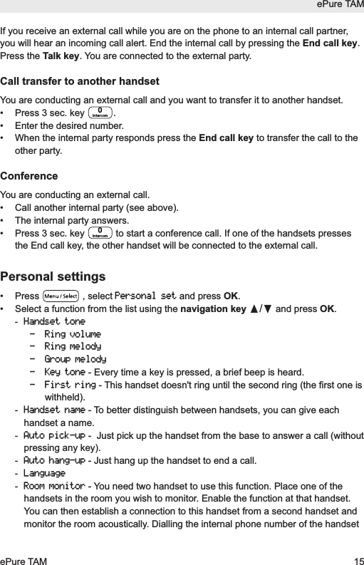 If you receive an external call while you are on the phone to an internal call partner,you will hear an incoming call alert. End the internal call by pressing the End call key.Press the Talk key. You are connected to the external party.Call transfer to another handsetYou are conducting an external call and you want to transfer it to another handset.&bull;  Press 3 sec. key  .&bull;  Enter the desired number.&bull;  When the internal party responds press the End call key to transfer the call to theother party. ConferenceYou are conducting an external call.&bull;  Call another internal party (see above).&bull;  The internal party answers.&bull;  Press 3 sec. key  to start a conference call. If one of the handsets pressesthe End call key, the other handset will be connected to the external call.Personal settings&bull; Press  , select Personal setand press OK.&bull; Select a function from the list using the navigation key &pi;/&dagger;and press OK.-Handset tone- Ring volume- Ring melody- Group melody- Key tone- Every time a key is pressed, a brief beep is heard.- First ring- This handset doesn't ring until the second ring (the first one iswithheld). -Handset name- To better distinguish between handsets, you can give eachhandset a name.-Auto pick-up-  Just pick up the handset from the base to answer a call (withoutpressing any key).-Auto hang-up- Just hang up the handset to end a call.-Language-Room monitor- You need two handset to use this function. Place one of thehandsets in the room you wish to monitor. Enable the function at that handset.You can then establish a connection to this handset from a second handset andmonitor the room acoustically. Dialling the internal phone number of the handsetIntercomIntercomePure TAMePure TAM 15