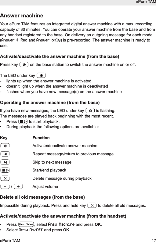 Answer machineYour ePure TAM features an integrated digital answer machine with a max. recordingcapacity of 30 minutes. You can operate your answer machine from the base and fromany handset registered to the base. On delivery an outgoing message for each mode(Answer &amp; Recand Answer only) is pre-recorded. The answer machine is ready touse.Activate/deactivate the answer machine (from the base)Press key  on the base station to switch the answer machine on or off.The LED under key - lights up when the answer machine is activated-  doesn&rsquo;t light up when the answer machine is deactivated-  flashes when you have new message(s) on the answer machineOperating the answer machine (from the base)If you have new messages, the LED under key  is flashing. The messages are played back beginning with the most recent.&bull;  Press  to start playback.&bull;  During playback the following options are available:Key FunctionActivate/deactivate answer machineRepeat message/return to previous messageSkip to next messageStart/end playbackDelete message during playback/ Adjust volumeDelete all old messages (from the base)Impossible during playback. Press and hold key  to delete all old messages.  Activate/deactivate the answer machine (from the handset)&bull; Press  , select Answ Machineand press OK.&bull; Select Answ On/Offand press OK.ePure TAMePure TAM 17